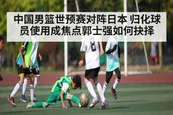 中国男篮世预赛对阵日本 归化球员使用成焦点郭士强如何抉择