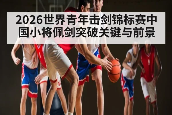 2026世界青年击剑锦标赛中国小将佩剑突破关键与前景