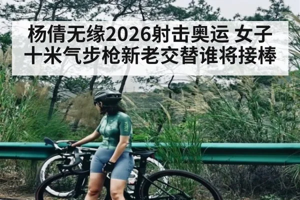 杨倩无缘2026射击奥运 女子十米气步枪新老交替谁将接棒